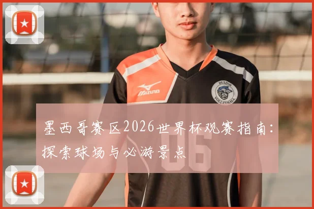 墨西哥赛区2026世界杯观赛指南：探索球场与必游景点