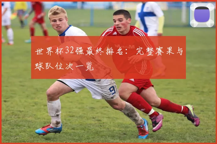 世界杯32强最终排名:完整赛果与球队位次一览