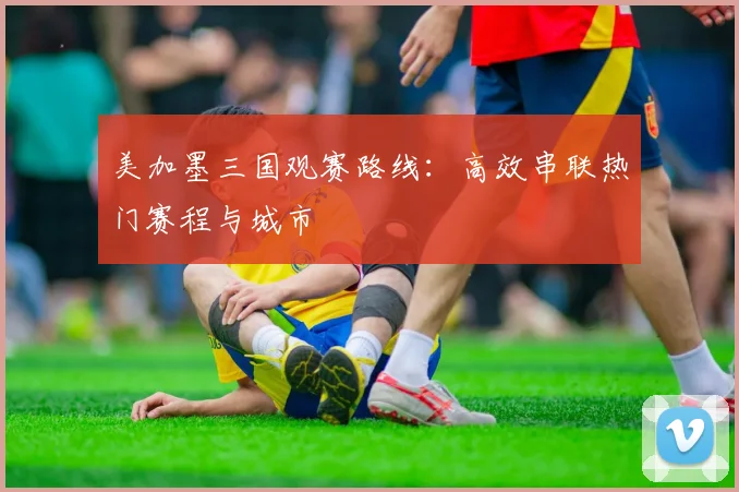 美加墨三国观赛路线：高效串联热门赛程与城市