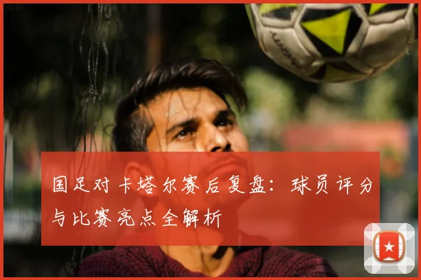 国足对卡塔尔赛后复盘:球员评分与比赛亮点全解析