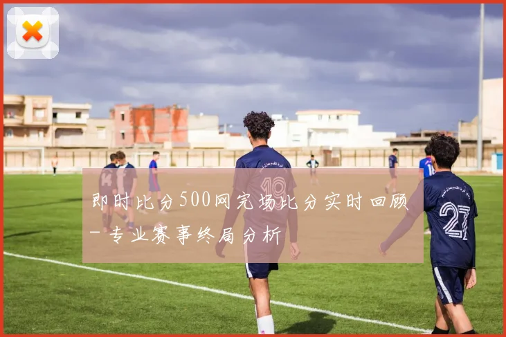 即时比分500网完场比分实时回顾 - 专业赛事终局分析