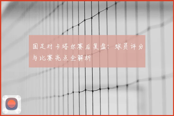 国足对卡塔尔赛后复盘:球员评分与比赛亮点全解析